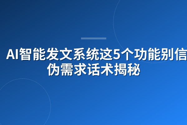 AI智能发文系统这5个功能别信!伪需求话术揭秘